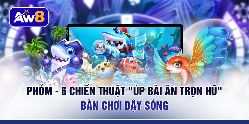 Phỏm - 6 Chiến Thuật “Úp Bài Ăn Trọn Hũ” Bàn Chơi Dậy Sóng